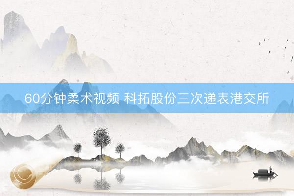 60分钟柔术视频 科拓股份三次递表港交所