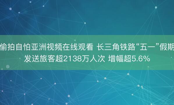 偷拍自怕亚洲视频在线观看 长三角铁路“五一”假期发送旅客超2138万人次 增幅超5.6%