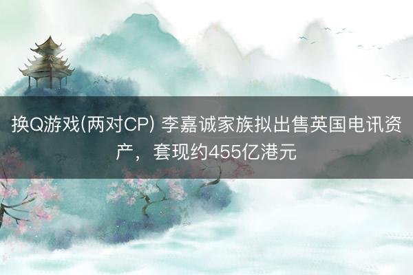 换Q游戏(两对CP) 李嘉诚家族拟出售英国电讯资产，套现约455亿港元