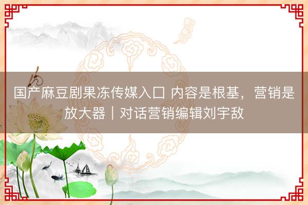 国产麻豆剧果冻传媒入囗 内容是根基，营销是放大器｜对话营销编辑刘宇敌