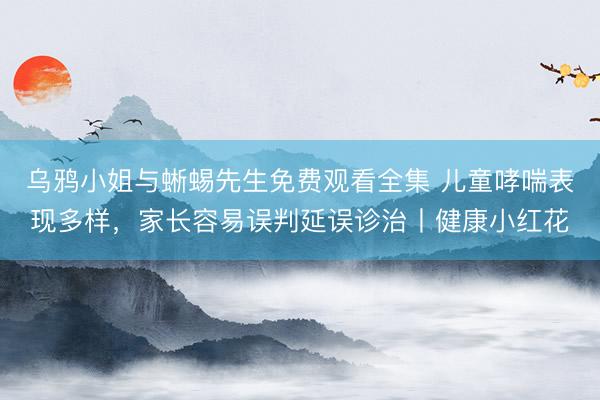 乌鸦小姐与蜥蜴先生免费观看全集 儿童哮喘表现多样，家长容易误判延误诊治丨健康小红花
