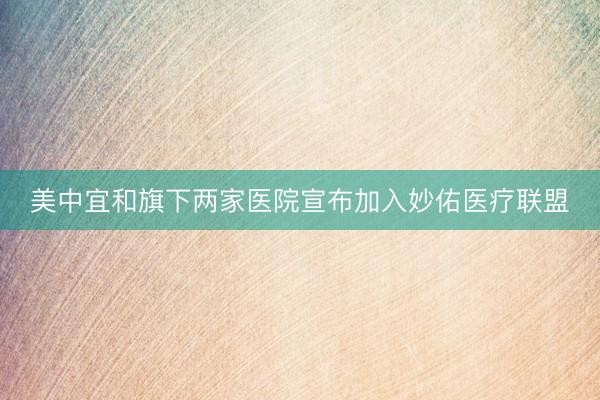 美中宜和旗下两家医院宣布加入妙佑医疗联盟