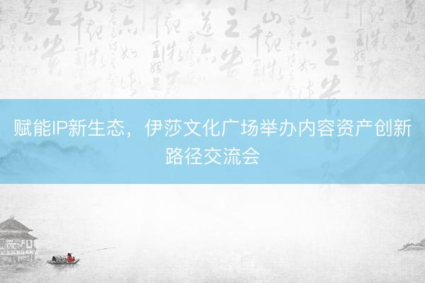 赋能IP新生态，伊莎文化广场举办内容资产创新路径交流会