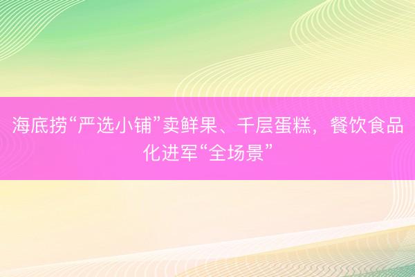 海底捞“严选小铺”卖鲜果、千层蛋糕,餐饮食品化进军“全场景”