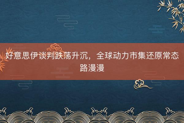 好意思伊谈判跌荡升沉，全球动力市集还原常态路漫漫