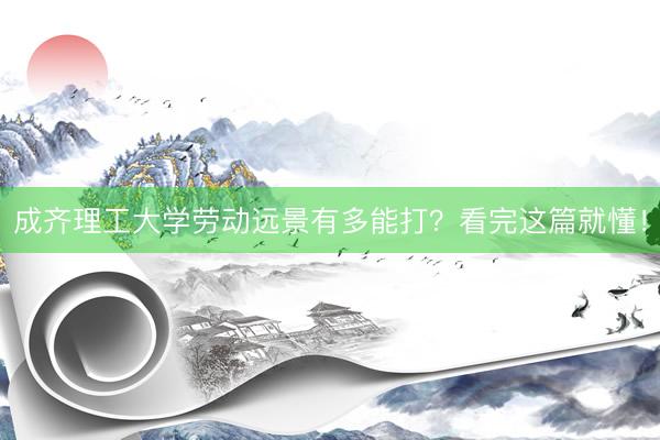 成齐理工大学劳动远景有多能打？看完这篇就懂！