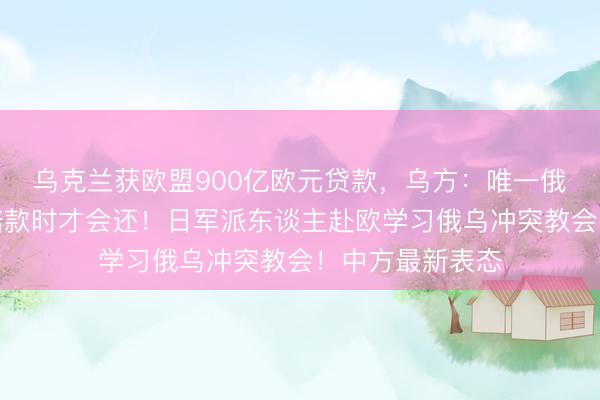 乌克兰获欧盟900亿欧元贷款，乌方：唯一俄罗斯支付斗殴赔款时才会还！日军派东谈主赴欧学习俄乌冲突教会！中方最新表态