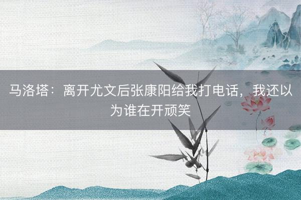 马洛塔：离开尤文后张康阳给我打电话，我还以为谁在开顽笑