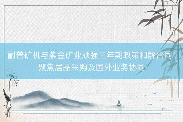 耐普矿机与紫金矿业顽强三年期政策和解合同 聚焦居品采购及国外业务协同