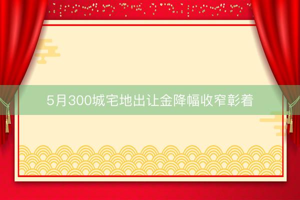 5月300城宅地出让金降幅收窄彰着