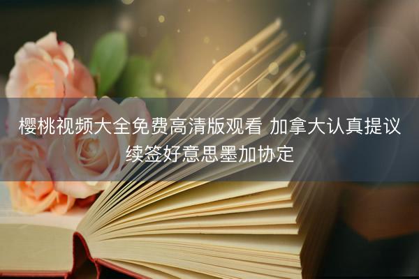 樱桃视频大全免费高清版观看 加拿大认真提议续签好意思墨加协定