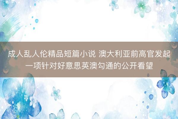 成人乱人伦精品短篇小说 澳大利亚前高官发起一项针对好意思英澳勾通的公开看望