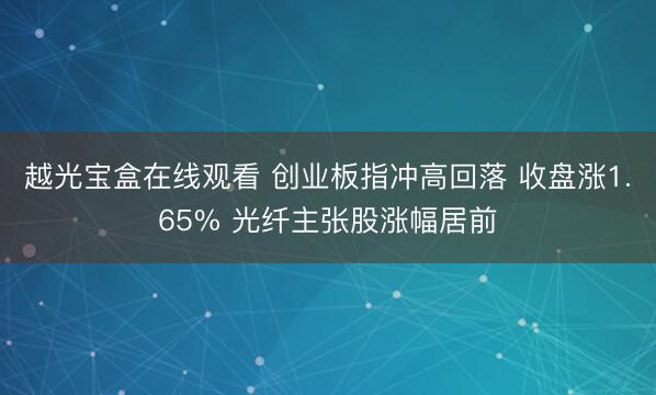 越光宝盒在线观看 创业板指冲高回落 收盘涨1.65% 光纤主张股涨幅居前