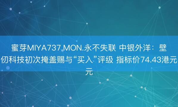蜜芽MIYA737.MON.永不失联 中银外洋：壁仞科技初次掩盖赐与“买入”评级 指标价74.43港元