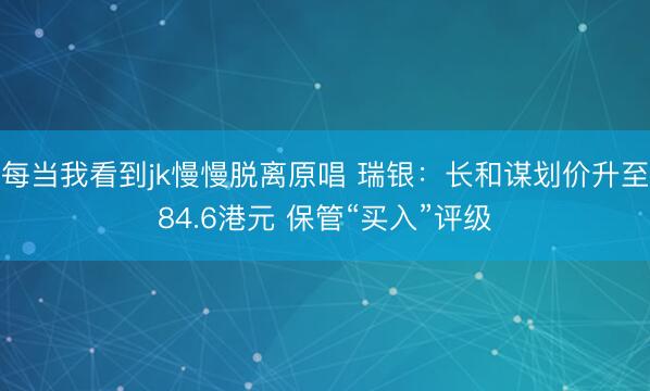 每当我看到jk慢慢脱离原唱 瑞银：长和谋划价升至84.6港元 保管“买入”评级