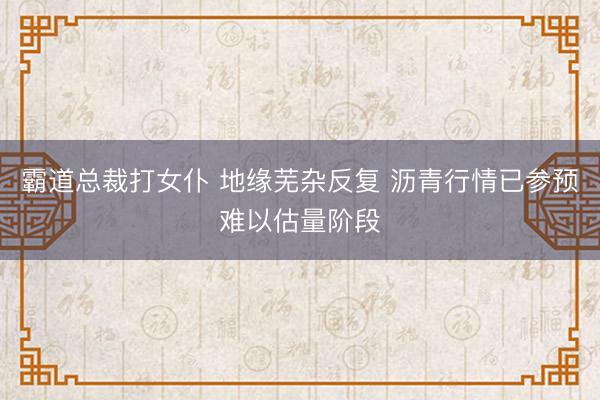霸道总裁打女仆 地缘芜杂反复 沥青行情已参预难以估量阶段