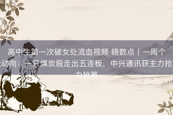 高中生第一次破女处流血视频 晓数点丨一周个股动向:一只煤炭股走出五连板,中兴通讯获主力抢筹