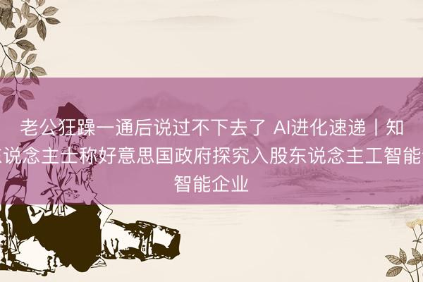老公狂躁一通后说过不下去了 AI进化速递丨知情东说念主士称好意思国政府探究入股东说念主工智能企业