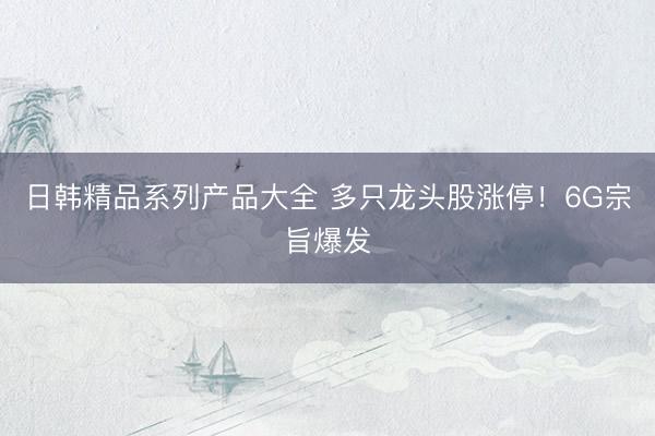 日韩精品系列产品大全 多只龙头股涨停！6G宗旨爆发
