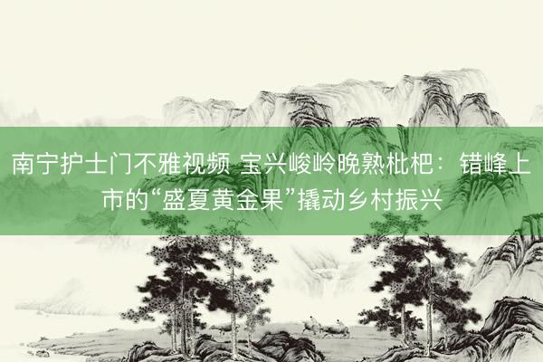 南宁护士门不雅视频 宝兴峻岭晚熟枇杷：错峰上市的“盛夏黄金果”撬动乡村振兴