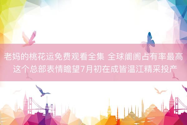 老妈的桃花运免费观看全集 全球阛阓占有率最高 这个总部表情瞻望7月初在成皆温江精采投产
