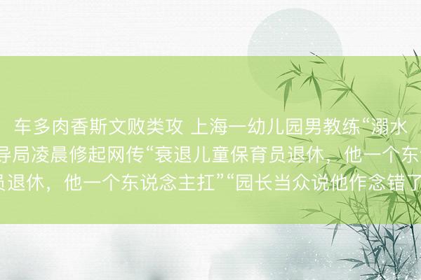 车多肉香斯文败类攻 上海一幼儿园男教练“溺水升天”，搁置他杀！训导局凌晨修起网传“衰退儿童保育员退休，他一个东说念主扛”“园长当众说他作念错了”等情况