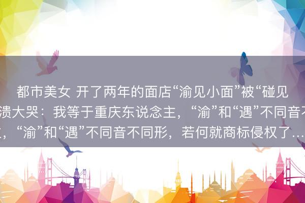 都市美女 开了两年的面店“渝见小面”被“碰见小面”告了，女雇主崩溃大哭：我等于重庆东说念主，“渝”和“遇”不同音不同形，若何就商标侵权了……