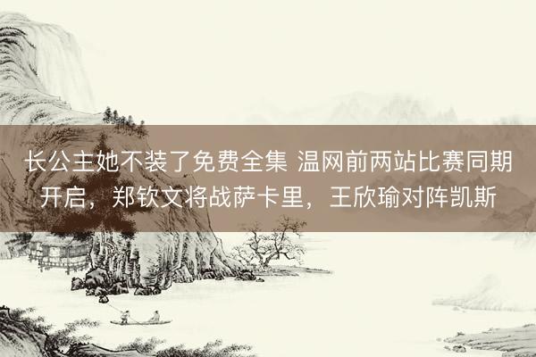 长公主她不装了免费全集 温网前两站比赛同期开启，郑钦文将战萨卡里，王欣瑜对阵凯斯