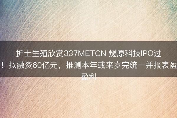 护士生殖欣赏337METCN 燧原科技IPO过会！拟融资60亿元，推测本年或来岁完统一并报表盈利