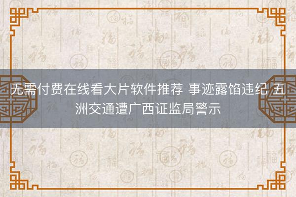 无需付费在线看大片软件推荐 事迹露馅违纪 五洲交通遭广西证监局警示