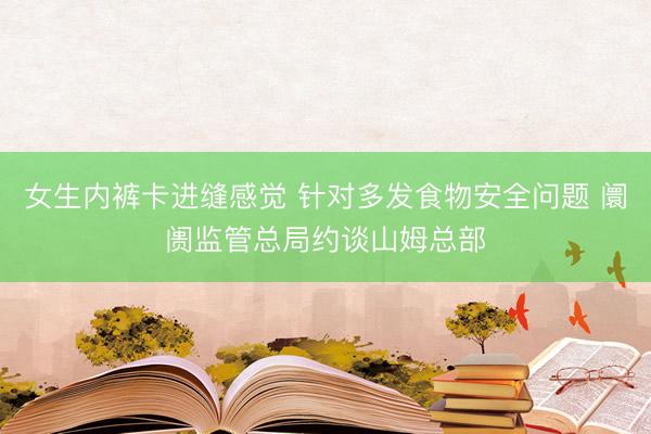 女生内裤卡进缝感觉 针对多发食物安全问题 阛阓监管总局约谈山姆总部