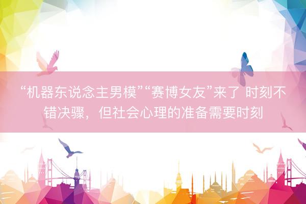 “机器东说念主男模”“赛博女友”来了 时刻不错决骤，但社会心理的准备需要时刻