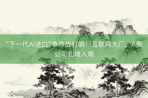 “下一代AI进口”争夺战打响！互联网大厂、A股公司扎堆入局