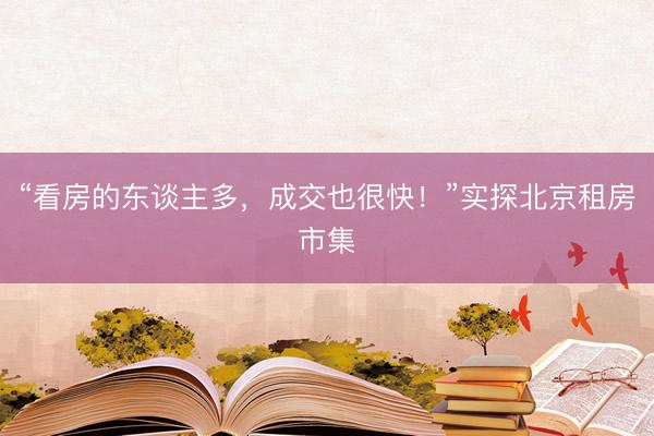 “看房的东谈主多，成交也很快！”实探北京租房市集